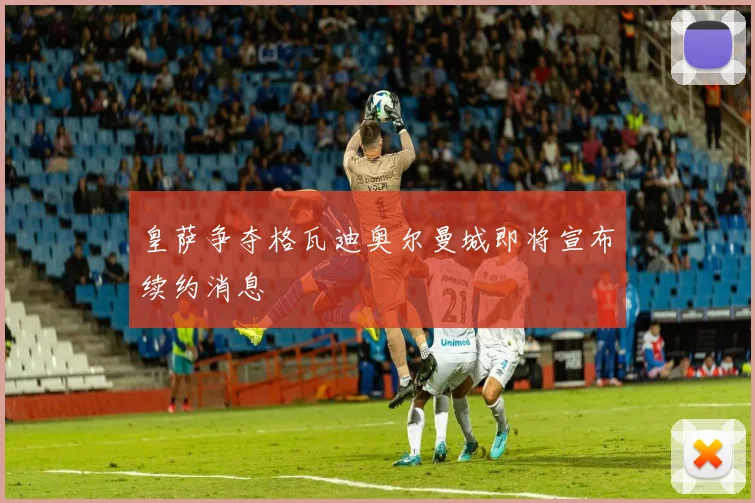 皇萨争夺格瓦迪奥尔曼城即将宣布续约消息