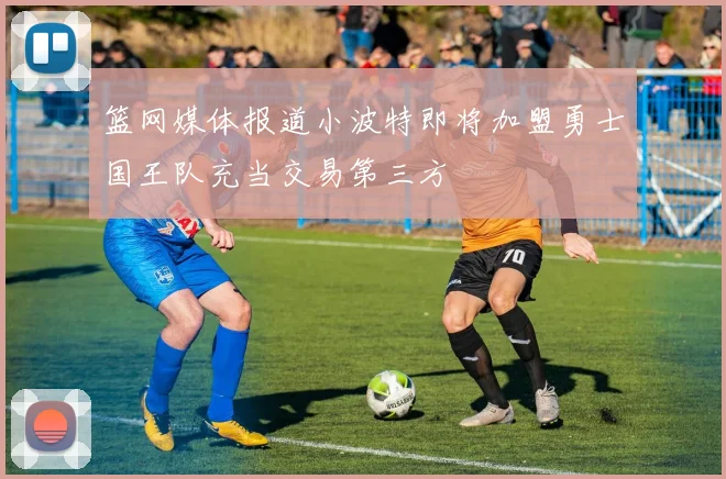篮网媒体报道小波特即将加盟勇士国王队充当交易第三方