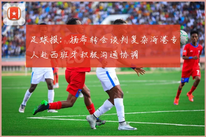 足球报：杨希转会谈判复杂海港专人赴西班牙积极沟通协调