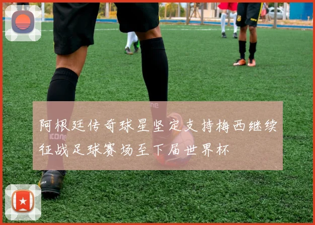 阿根廷传奇球星坚定支持梅西继续征战足球赛场至下届世界杯