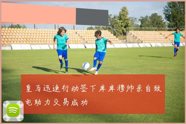皇马迅速行动签下库库穆帅亲自致电助力交易成功