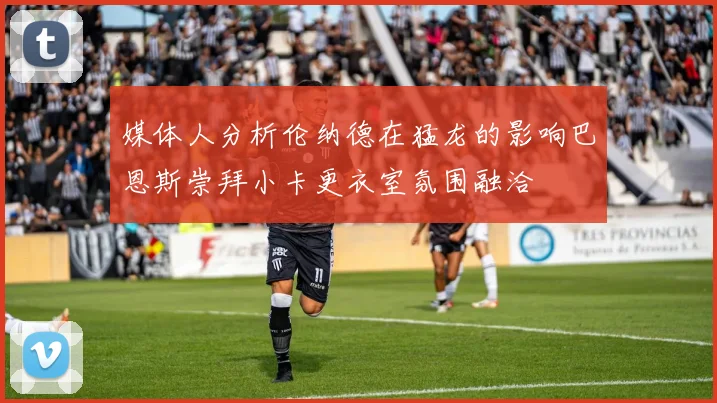 媒体人分析伦纳德在猛龙的影响巴恩斯崇拜小卡更衣室氛围融洽