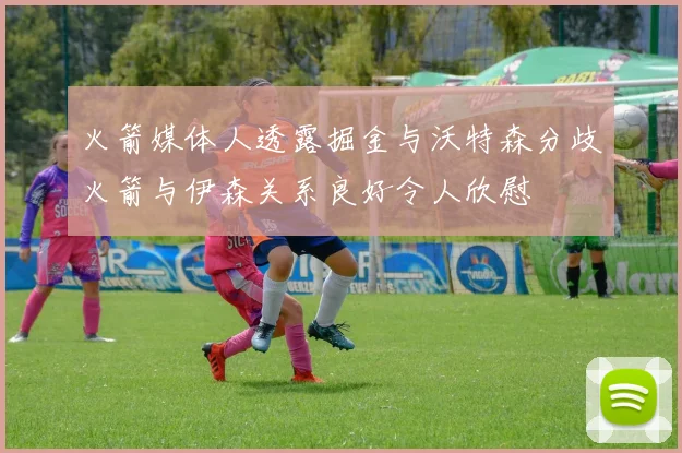 火箭媒体人透露掘金与沃特森分歧火箭与伊森关系良好令人欣慰