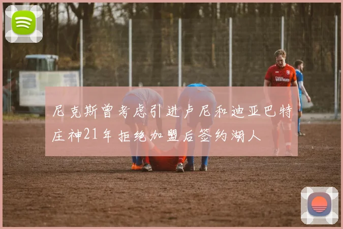 尼克斯曾考虑引进卢尼和迪亚巴特庄神21年拒绝加盟后签约湖人