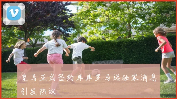 皇马正式签约库库罗马诺独家消息引发热议