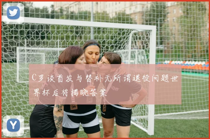 C罗谈首发与替补无所谓退役问题世界杯后将揭晓答案