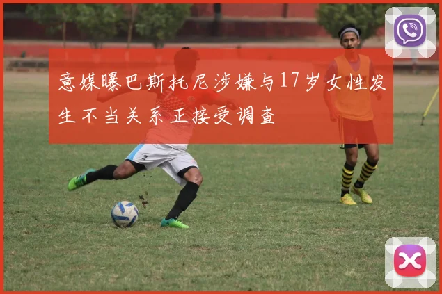 意媒曝巴斯托尼涉嫌与17岁女性发生不当关系正接受调查