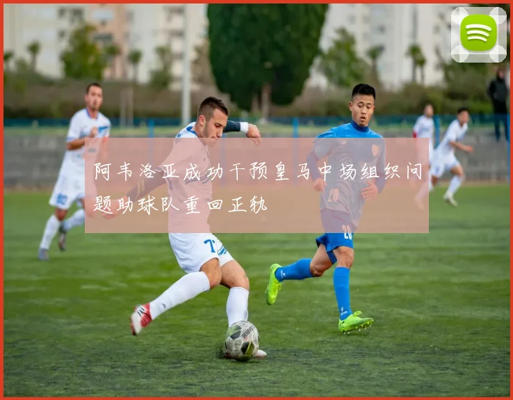 阿韦洛亚成功干预皇马中场组织问题助球队重回正轨