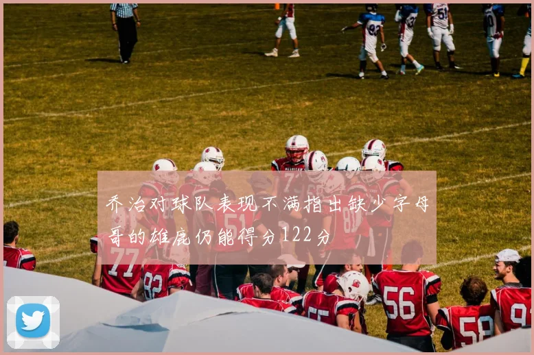 乔治对球队表现不满指出缺少字母哥的雄鹿仍能得分122分