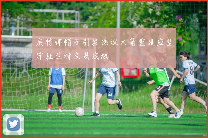 底特律帽子引发热议火箭重建应坚守杜兰特交易底线