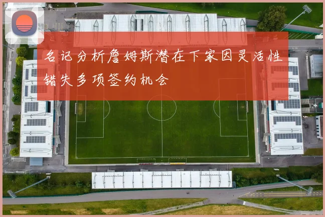 名记分析詹姆斯潜在下家因灵活性错失多项签约机会