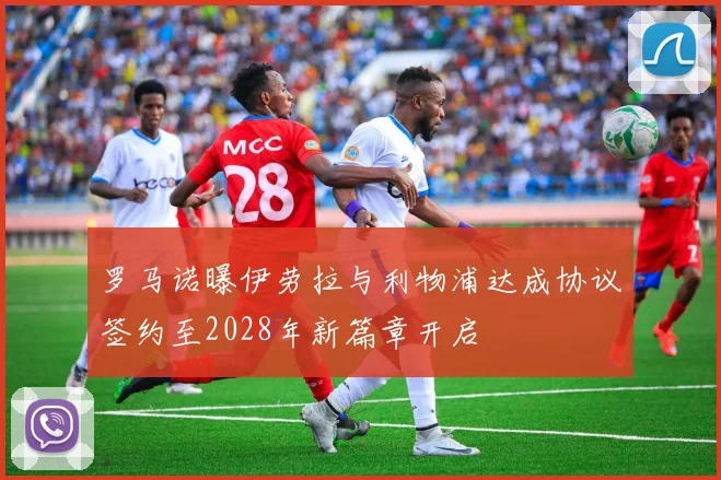 罗马诺曝伊劳拉与利物浦达成协议签约至2028年新篇章开启