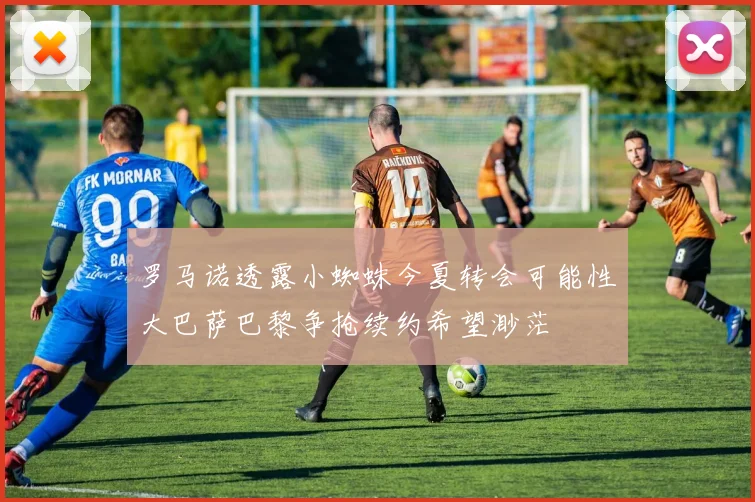 罗马诺透露小蜘蛛今夏转会可能性大巴萨巴黎争抢续约希望渺茫