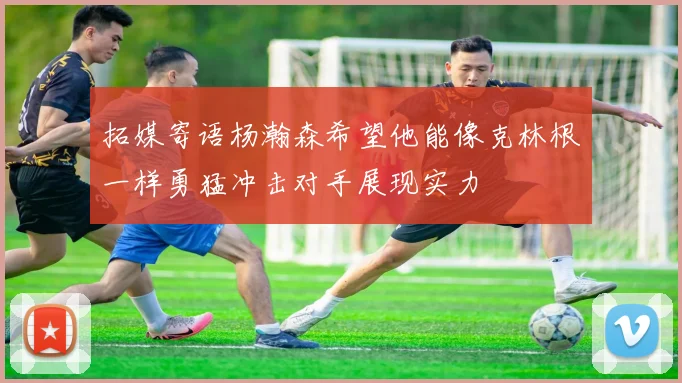 拓媒寄语杨瀚森希望他能像克林根一样勇猛冲击对手展现实力