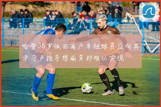 哈登36岁依旧高产年轻球员应向其学习卢指导想减负却难以实现