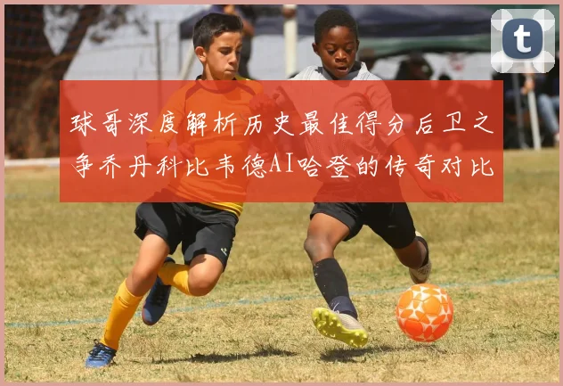 球哥深度解析历史最佳得分后卫之争乔丹科比韦德AI哈登的传奇对比