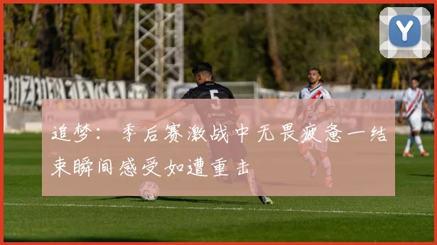 追梦：季后赛激战中无畏疲惫一结束瞬间感受如遭重击