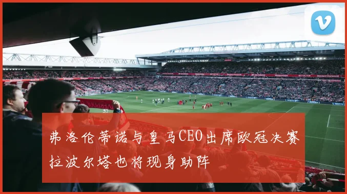 弗洛伦蒂诺与皇马CEO出席欧冠决赛拉波尔塔也将现身助阵