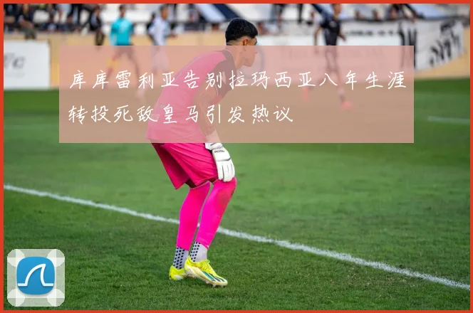 库库雷利亚告别拉玛西亚八年生涯转投死敌皇马引发热议