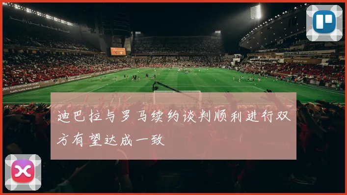 迪巴拉与罗马续约谈判顺利进行双方有望达成一致
