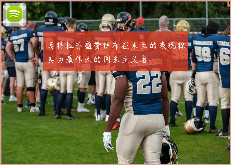 马特拉齐盛赞伊布在米兰的表现称其为最伟大的国米主义者