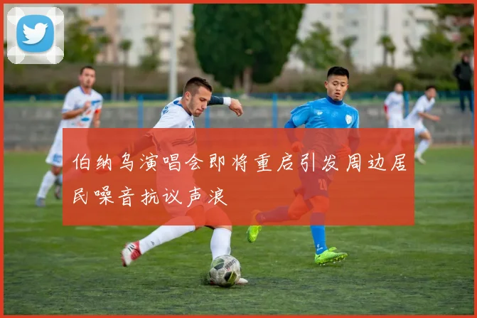 伯纳乌演唱会即将重启引发周边居民噪音抗议声浪