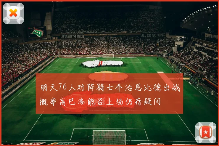 明天76人对阵骑士乔治恩比德出战概率高巴洛能否上场仍存疑问
