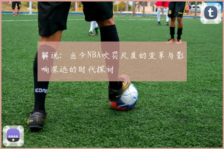 解说：当今NBA吹罚尺度的变革与影响深远的时代探讨